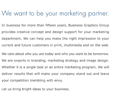 introducing bgg, the business graphics group we want to be your marketing partner. in business for more than fifteen years, business graphics group provides creative concept and design support for your marketing department.  we can help you make the right impression to your current and future customers in print, multimedia and on the web. we care about who you are today and who you want to be tomorrow. we are experts in branding, marketing strategy and image design.  whether it is a single task or an entire marketing program, we will deliver results that will make your company stand out and leave your competition trembling with envy. let us bring bright ideas to your business.